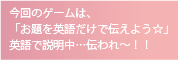 今回のゲームは、
「お題を英語だけで伝えよう☆」
英語で説明中…伝われ～！！