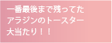 一番最後まで残ってた
アラジンのトースター
大当たり！！