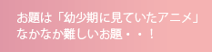 お題は「幼少期に見ていたアニメ」なかなか難しいお題・・！