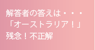 解答者の答えは・・・「オーストラリア！」残念！不正解