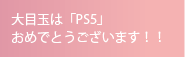 大目玉は「PS5」おめでとうございます！！